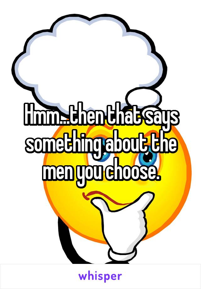 Hmm...then that says something about the men you choose.