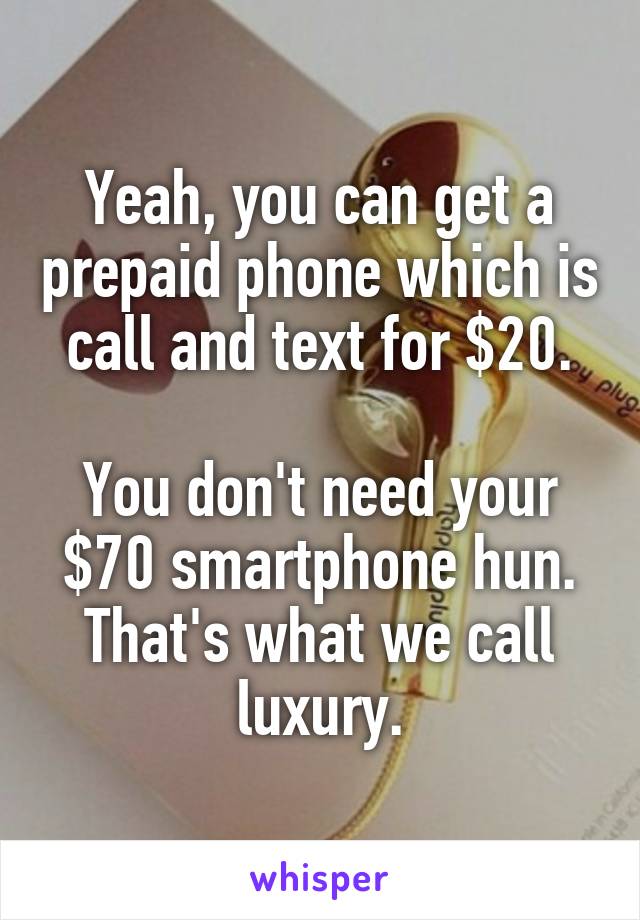 Yeah, you can get a prepaid phone which is call and text for $20.

You don't need your $70 smartphone hun.
That's what we call luxury.