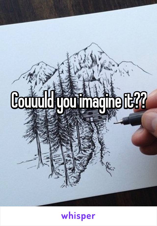 Couuuld you imagine it??
