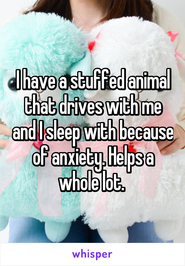 I have a stuffed animal that drives with me and I sleep with because of anxiety. Helps a whole lot. 