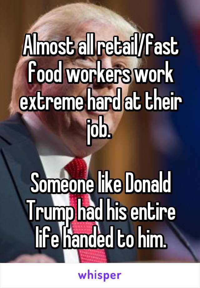 Almost all retail/fast food workers work extreme hard at their job. 

Someone like Donald Trump had his entire life handed to him.