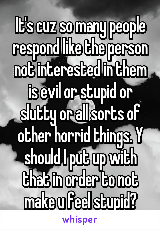 It's cuz so many people respond like the person not interested in them is evil or stupid or slutty or all sorts of other horrid things. Y should I put up with that in order to not make u feel stupid?