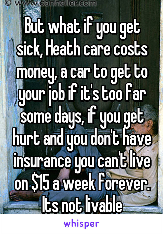 But what if you get sick, Heath care costs money, a car to get to your job if it's too far some days, if you get hurt and you don't have insurance you can't live on $15 a week forever. Its not livable