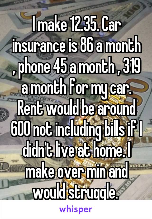 I make 12.35. Car insurance is 86 a month , phone 45 a month , 319 a month for my car. Rent would be around 600 not including bills if I didn't live at home. I make over min and would struggle. 