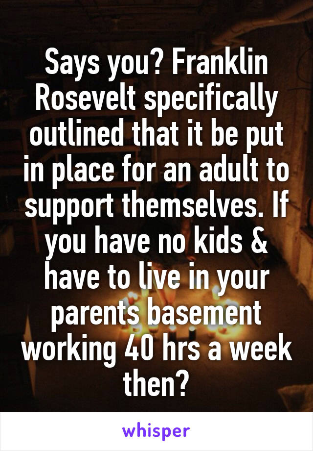 Says you? Franklin Rosevelt specifically outlined that it be put in place for an adult to support themselves. If you have no kids & have to live in your parents basement working 40 hrs a week then?