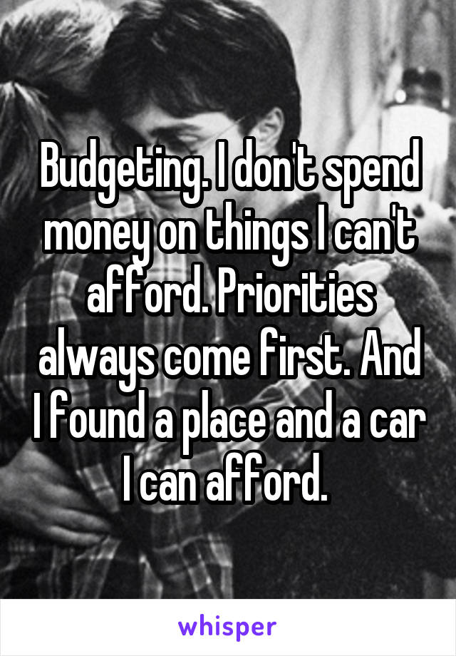 Budgeting. I don't spend money on things I can't afford. Priorities always come first. And I found a place and a car I can afford. 