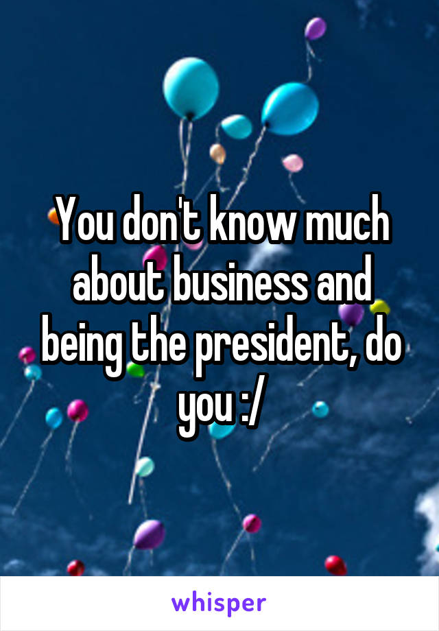 You don't know much about business and being the president, do you :/