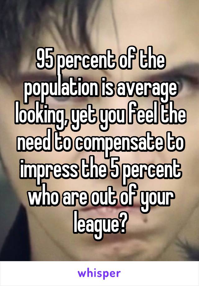 95 percent of the population is average looking, yet you feel the need to compensate to impress the 5 percent who are out of your league?