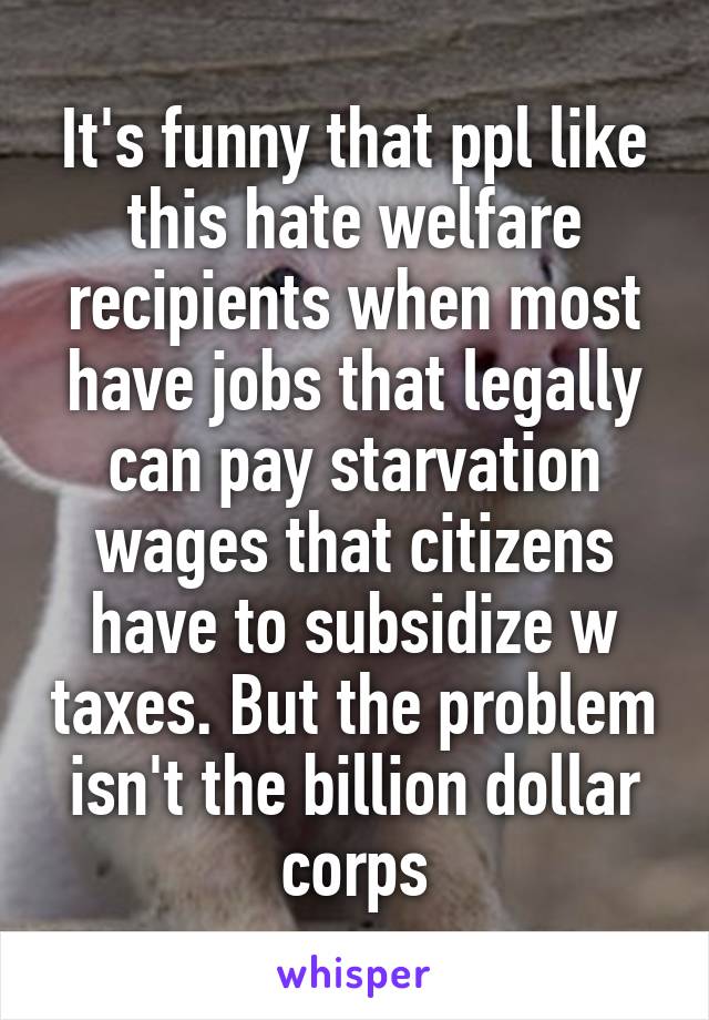 It's funny that ppl like this hate welfare recipients when most have jobs that legally can pay starvation wages that citizens have to subsidize w taxes. But the problem isn't the billion dollar corps