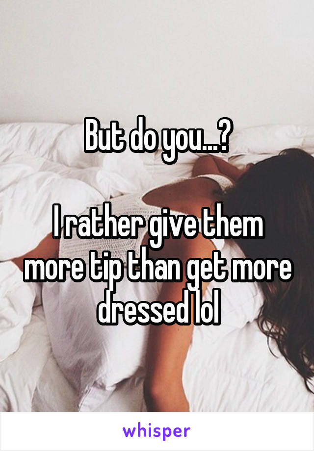 But do you...?

I rather give them more tip than get more dressed lol