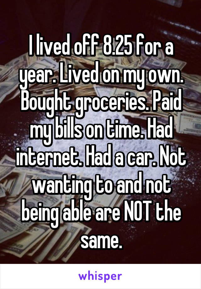 I lived off 8.25 for a year. Lived on my own. Bought groceries. Paid my bills on time. Had internet. Had a car. Not wanting to and not being able are NOT the same.