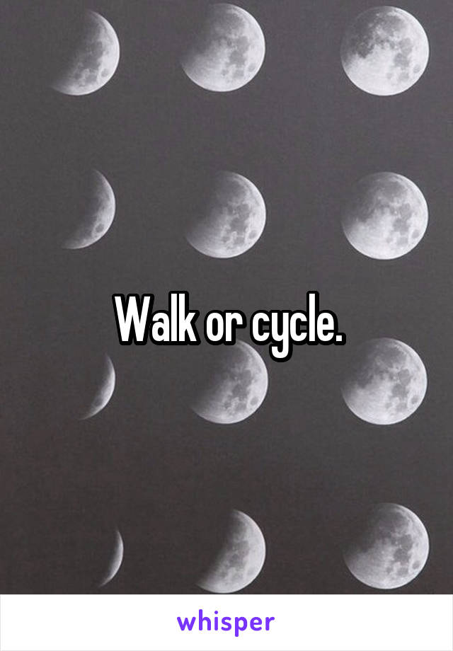 Walk or cycle.