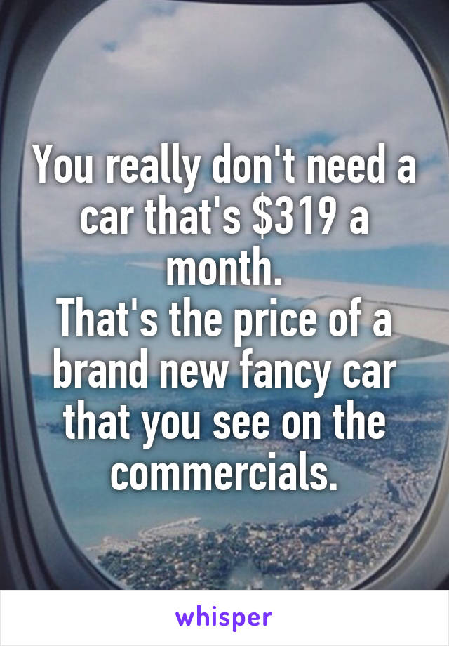 You really don't need a car that's $319 a month.
That's the price of a brand new fancy car that you see on the commercials.