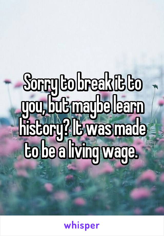 Sorry to break it to you, but maybe learn history? It was made to be a living wage. 