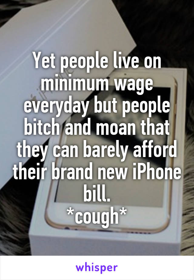 Yet people live on minimum wage everyday but people bitch and moan that they can barely afford their brand new iPhone bill.
*cough*