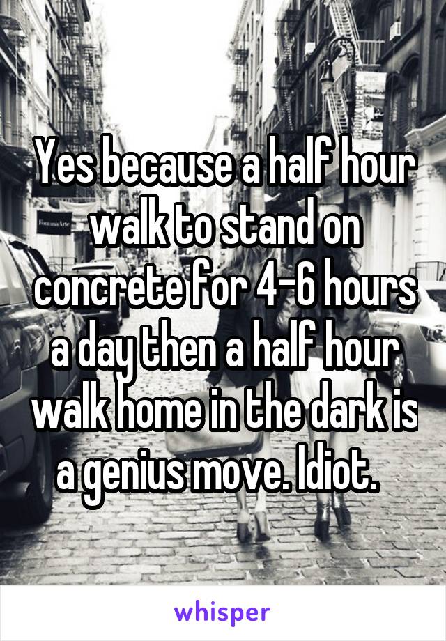 Yes because a half hour walk to stand on concrete for 4-6 hours a day then a half hour walk home in the dark is a genius move. Idiot.  