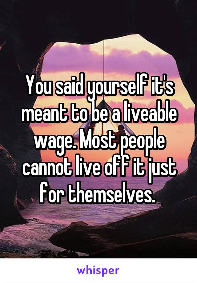 You said yourself it's meant to be a liveable wage. Most people cannot live off it just for themselves. 