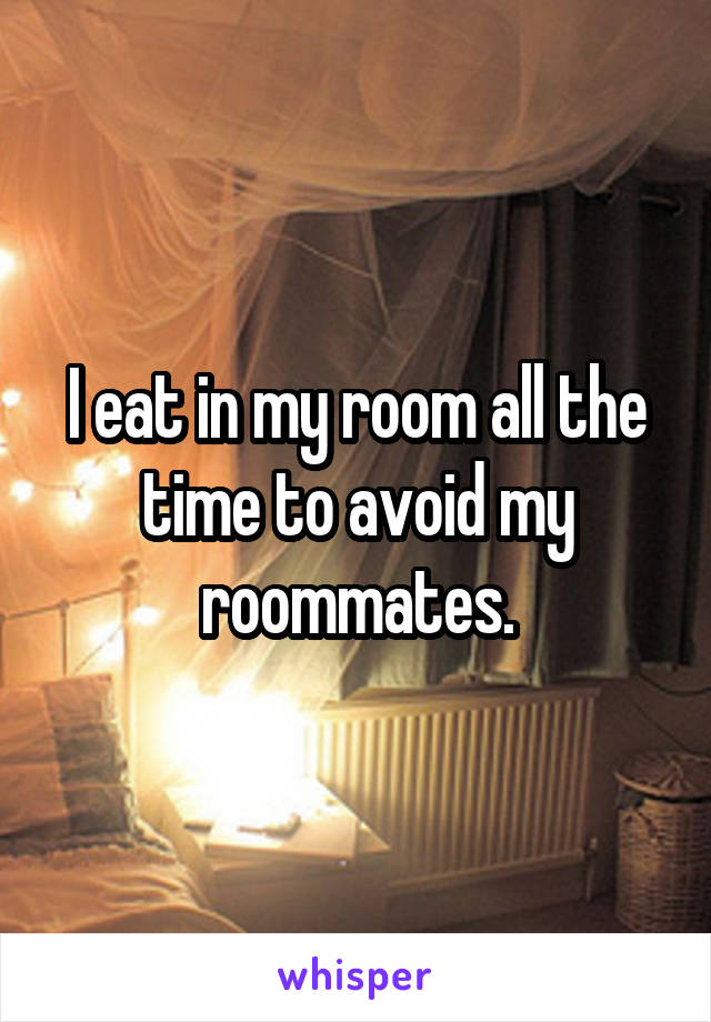 I eat in my room all the time to avoid my roommates.