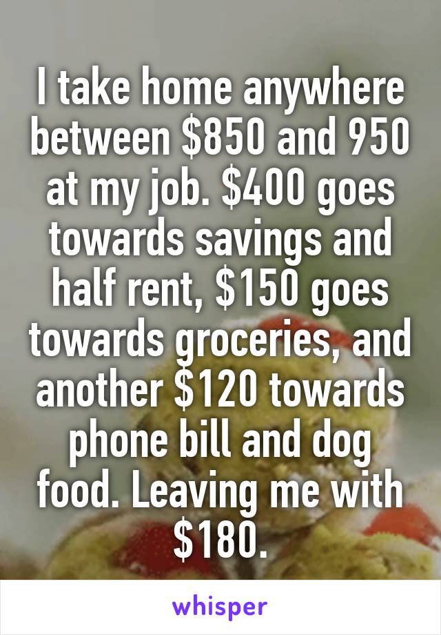 I take home anywhere between $850 and 950 at my job. $400 goes towards savings and half rent, $150 goes towards groceries, and another $120 towards phone bill and dog food. Leaving me with $180.