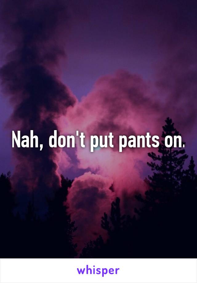 Nah, don't put pants on.