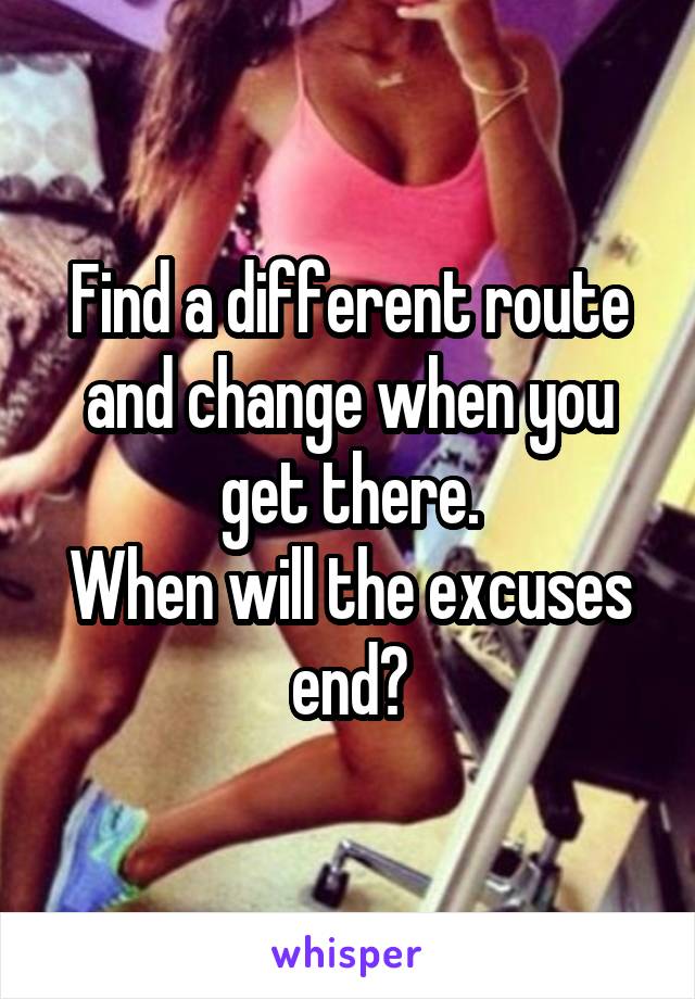 Find a different route and change when you get there.
When will the excuses end?