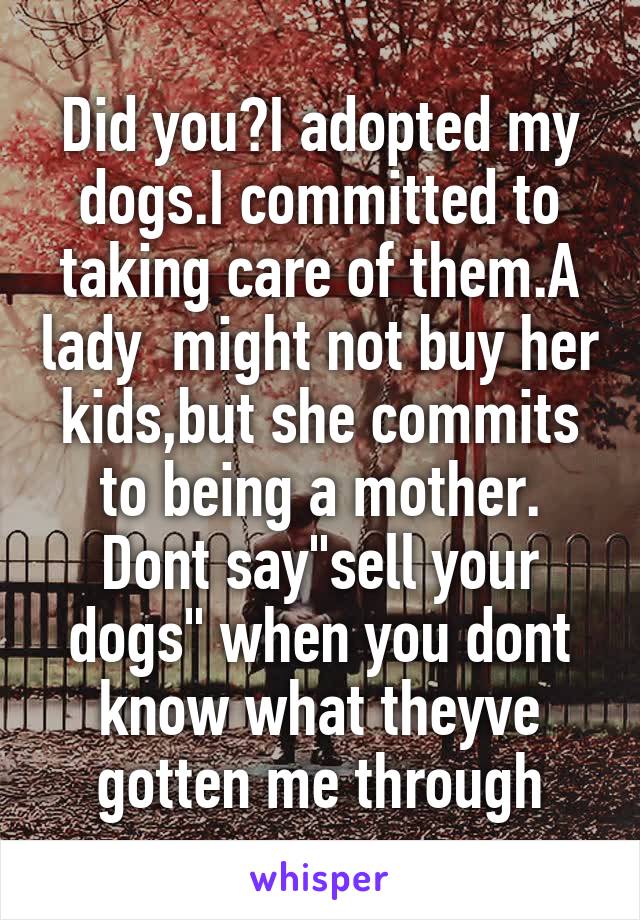 Did you?I adopted my dogs.I committed to taking care of them.A lady  might not buy her kids,but she commits to being a mother. Dont say"sell your dogs" when you dont know what theyve gotten me through