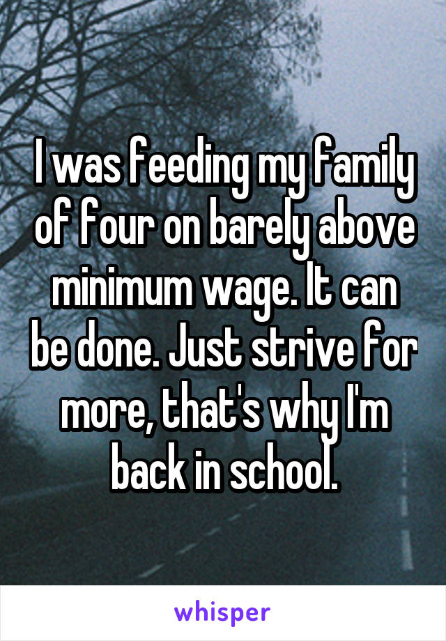 I was feeding my family of four on barely above minimum wage. It can be done. Just strive for more, that's why I'm back in school.