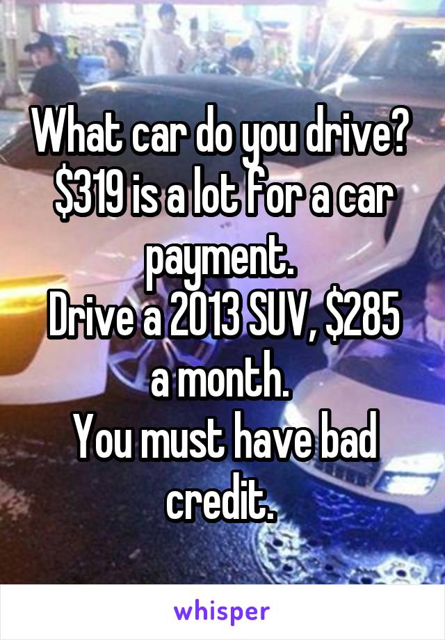 What car do you drive?  $319 is a lot for a car payment. 
Drive a 2013 SUV, $285 a month. 
You must have bad credit. 