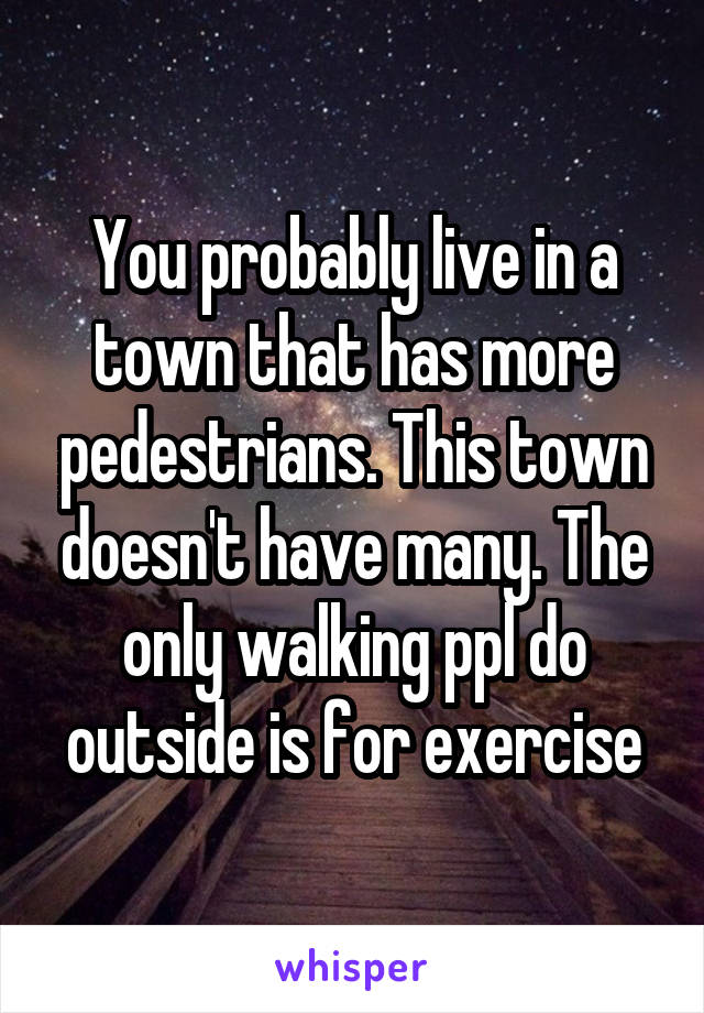 You probably live in a town that has more pedestrians. This town doesn't have many. The only walking ppl do outside is for exercise