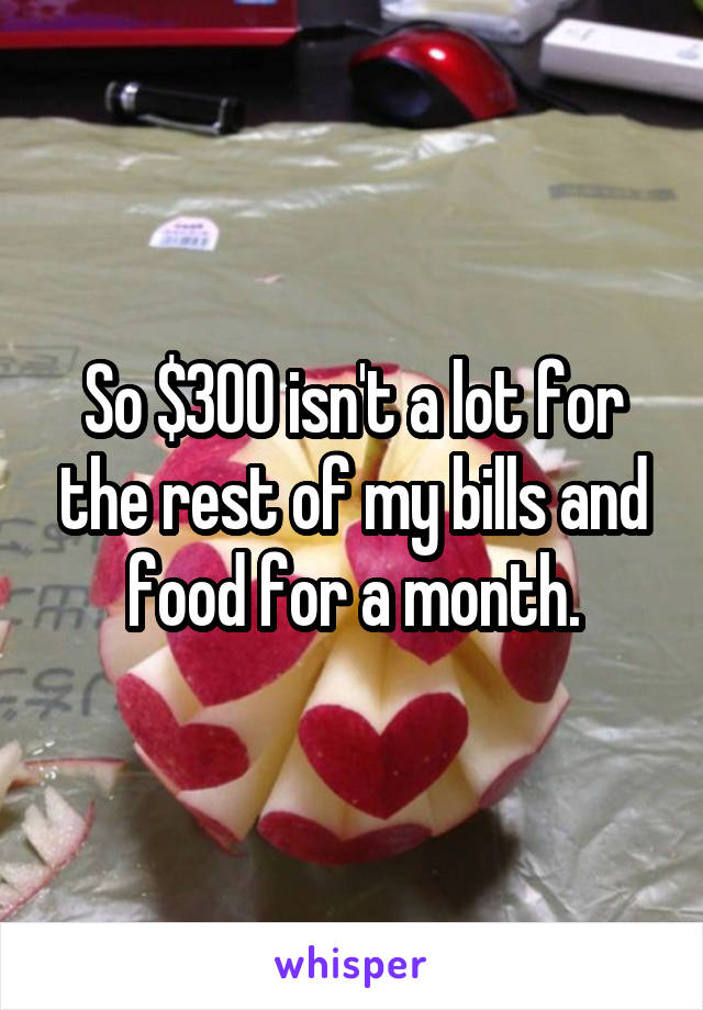 So $300 isn't a lot for the rest of my bills and food for a month.