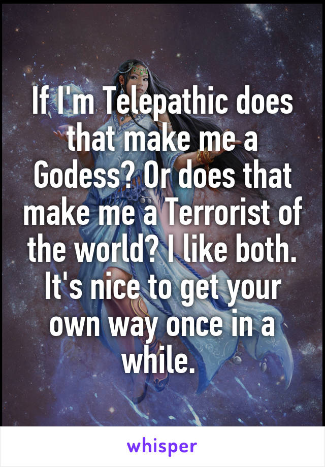 If I'm Telepathic does that make me a Godess? Or does that make me a Terrorist of the world? I like both. It's nice to get your own way once in a while. 