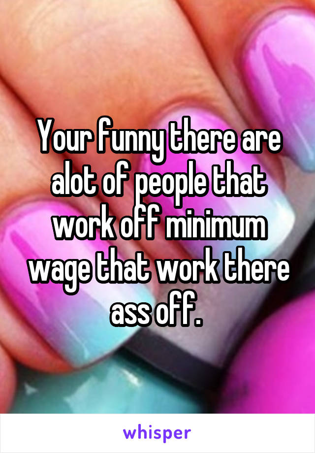 Your funny there are alot of people that work off minimum wage that work there ass off. 