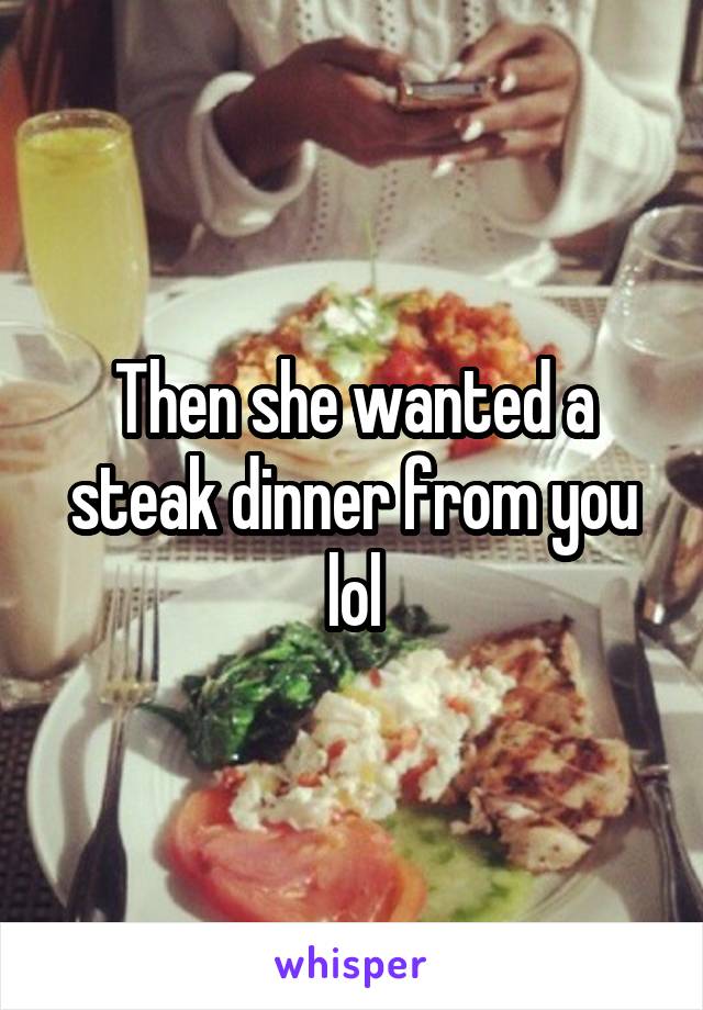 Then she wanted a steak dinner from you lol