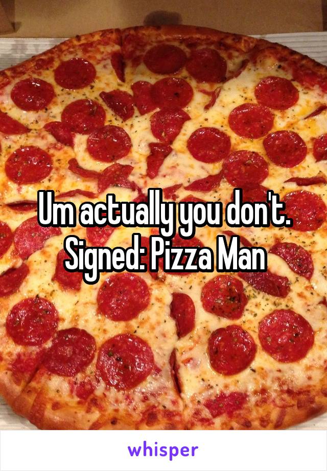 Um actually you don't. Signed: Pizza Man