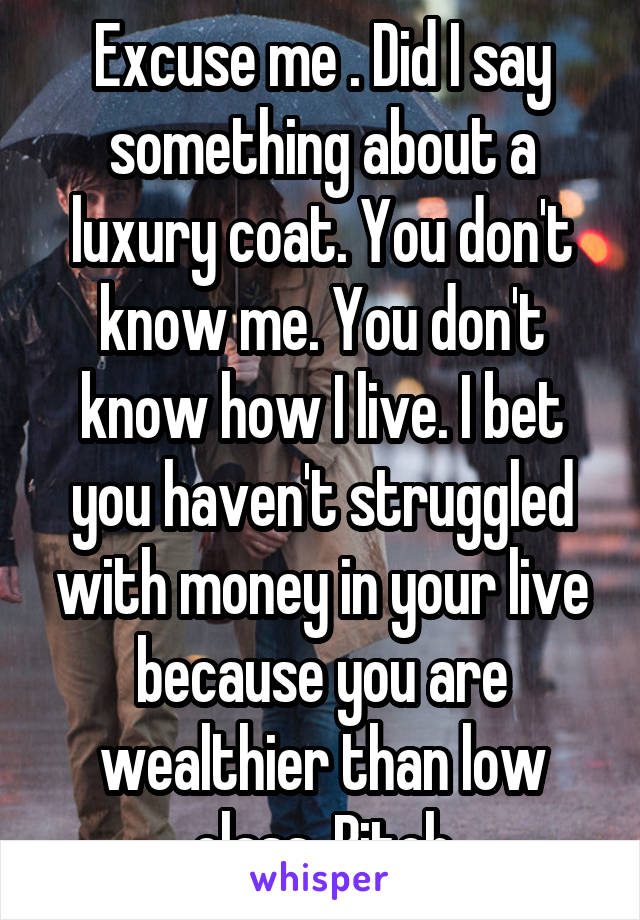 Excuse me . Did I say something about a luxury coat. You don't know me. You don't know how I live. I bet you haven't struggled with money in your live because you are wealthier than low class. Bitch