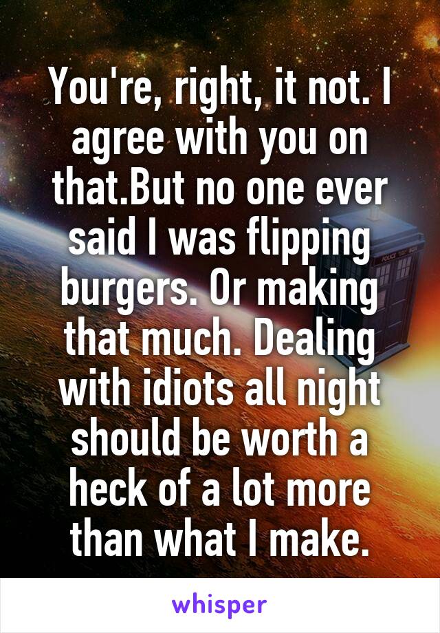 You're, right, it not. I agree with you on that.But no one ever said I was flipping burgers. Or making that much. Dealing with idiots all night should be worth a heck of a lot more than what I make.