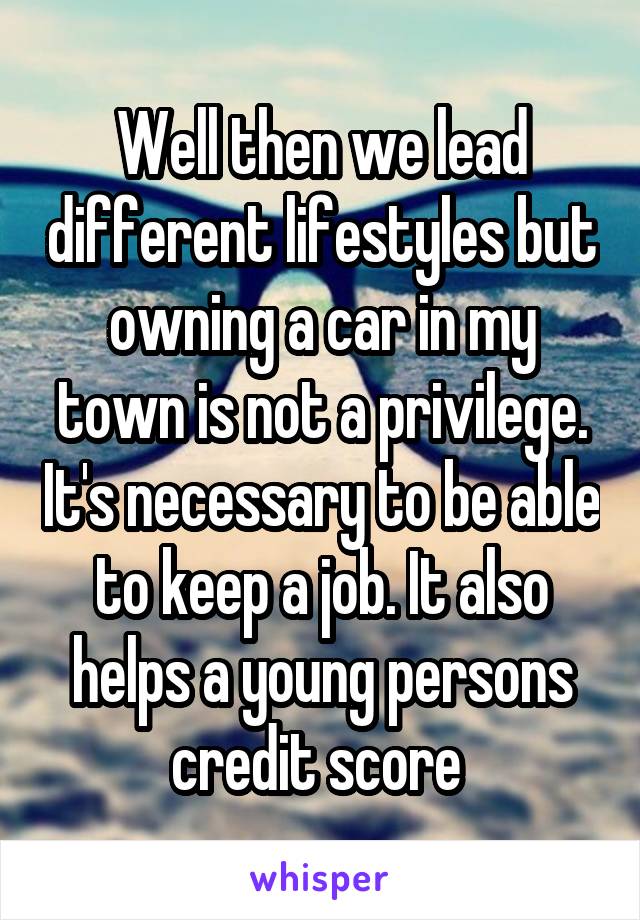 Well then we lead different lifestyles but owning a car in my town is not a privilege. It's necessary to be able to keep a job. It also helps a young persons credit score 