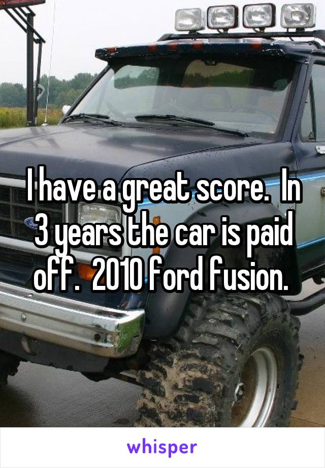 I have a great score.  In 3 years the car is paid off.  2010 ford fusion. 