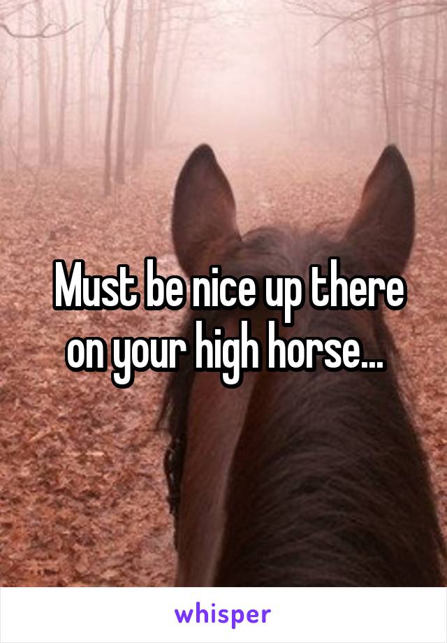  Must be nice up there on your high horse...