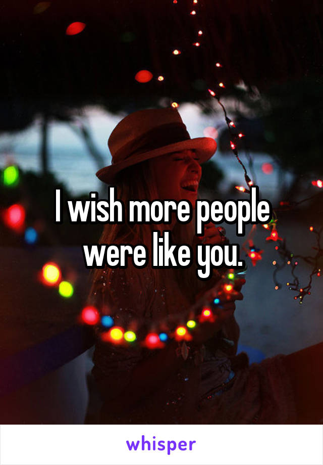 I wish more people were like you.