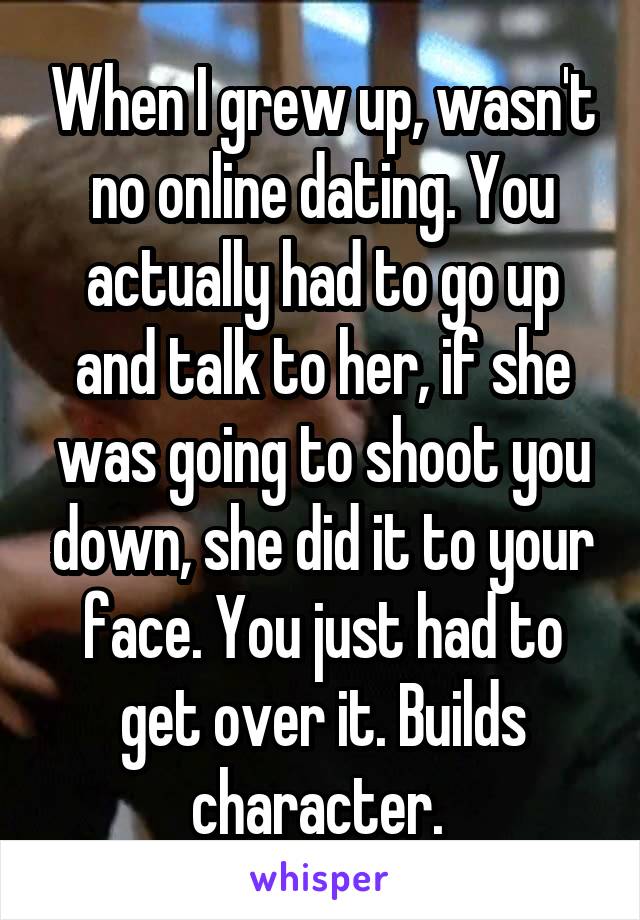 When I grew up, wasn't no online dating. You actually had to go up and talk to her, if she was going to shoot you down, she did it to your face. You just had to get over it. Builds character. 