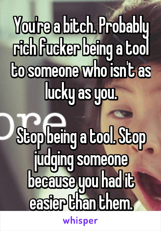 You're a bitch. Probably rich fucker being a tool to someone who isn't as lucky as you.

Stop being a tool. Stop judging someone because you had it easier than them.