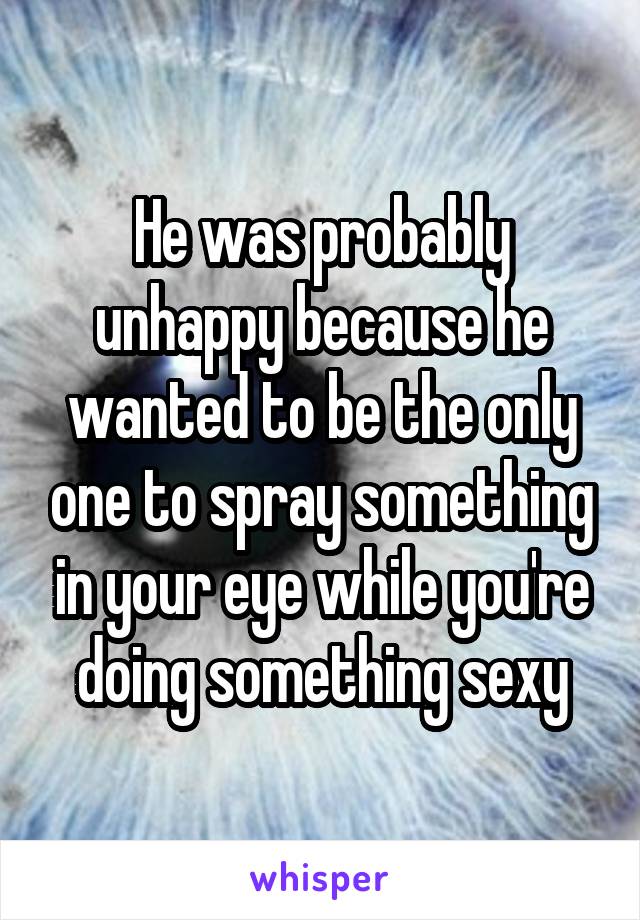 He was probably unhappy because he wanted to be the only one to spray something in your eye while you're doing something sexy