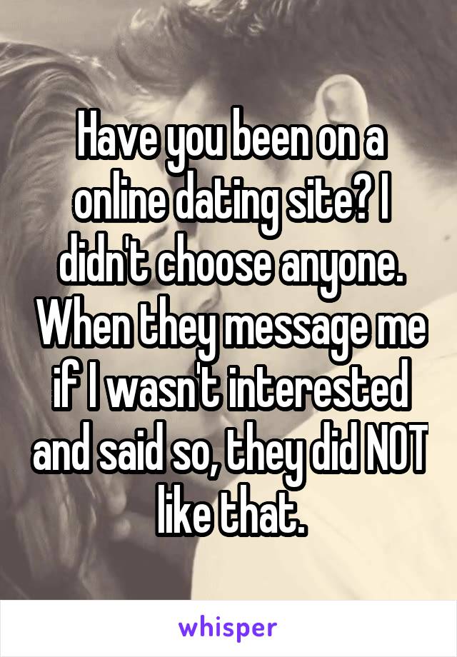 Have you been on a online dating site? I didn't choose anyone. When they message me if I wasn't interested and said so, they did NOT like that.