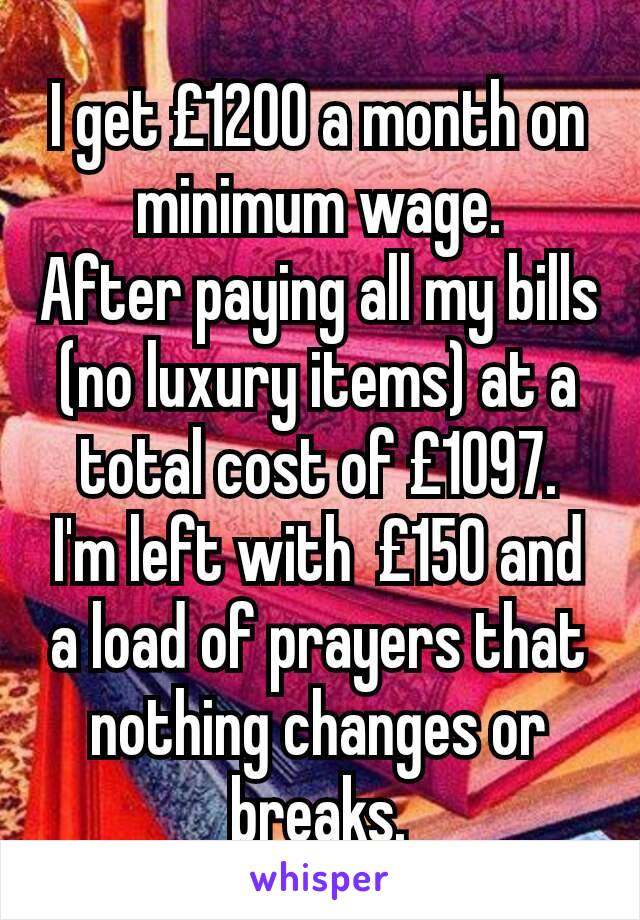 I get £1200 a month on minimum wage.
After paying all my bills (no luxury items) at a total cost of £1097.
I'm left with  £150 and a load of prayers that nothing changes or breaks.