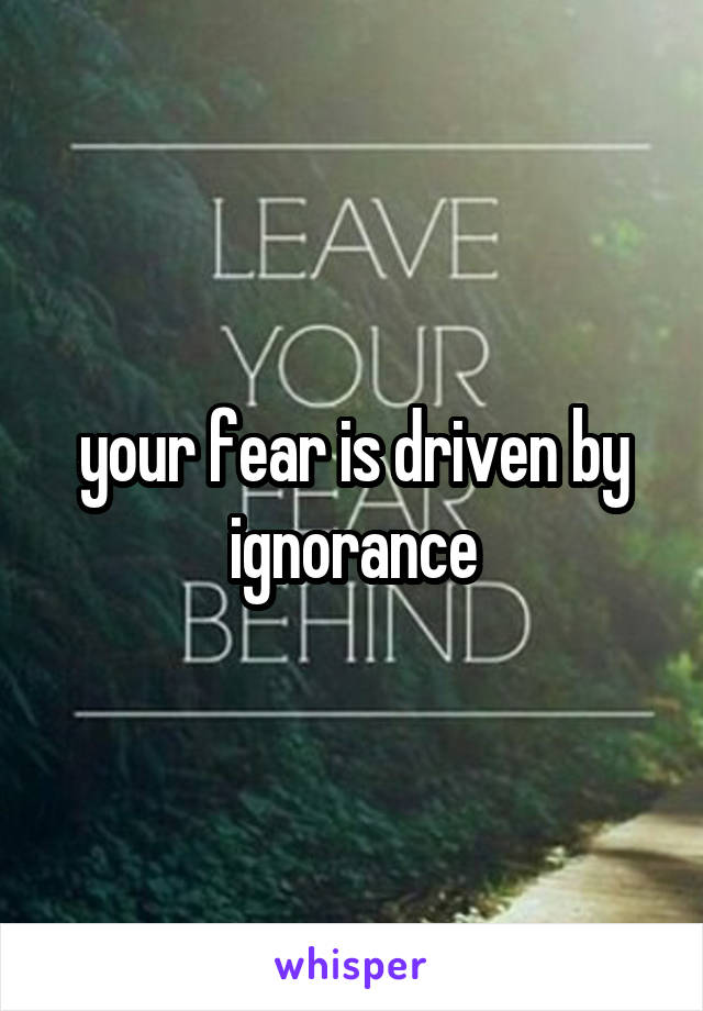 your fear is driven by ignorance