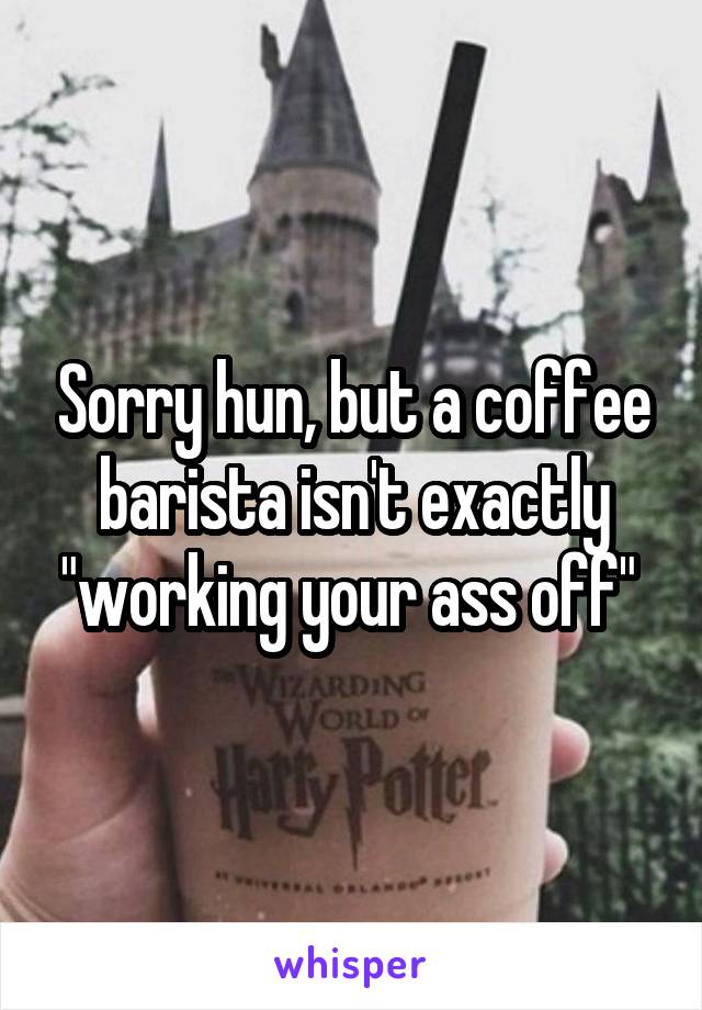 Sorry hun, but a coffee barista isn't exactly "working your ass off" 