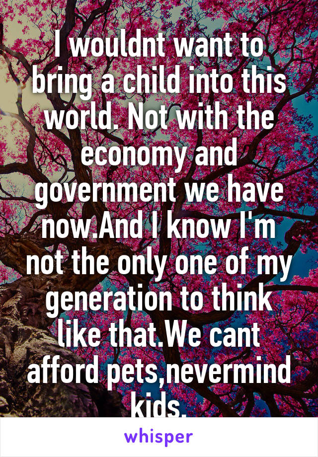 I wouldnt want to bring a child into this world. Not with the economy and government we have now.And I know I'm not the only one of my generation to think like that.We cant afford pets,nevermind kids.