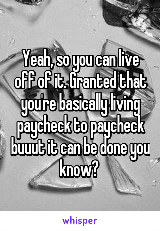 Yeah, so you can live off of it. Granted that you're basically living paycheck to paycheck buuut it can be done you know? 