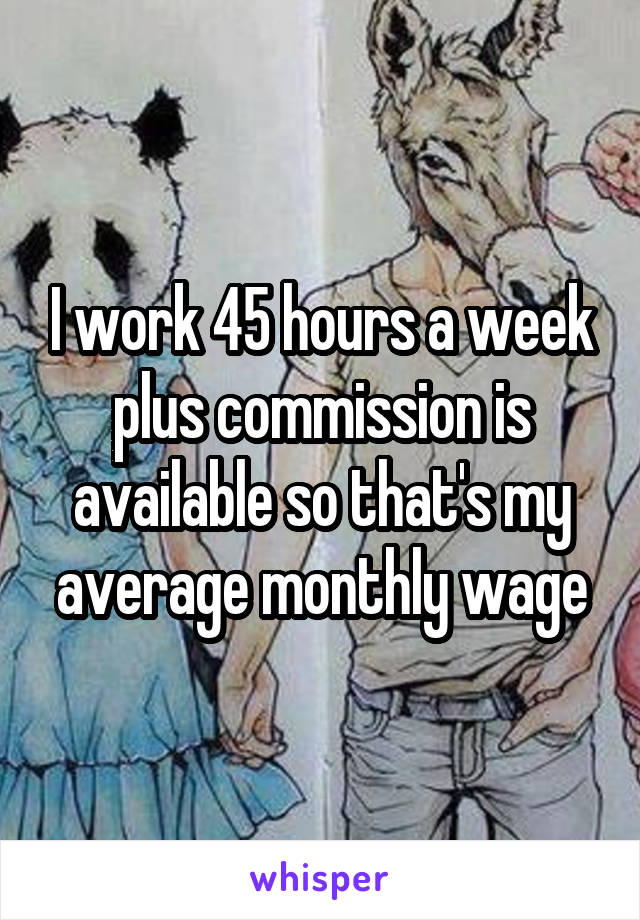 I work 45 hours a week plus commission is available so that's my average monthly wage